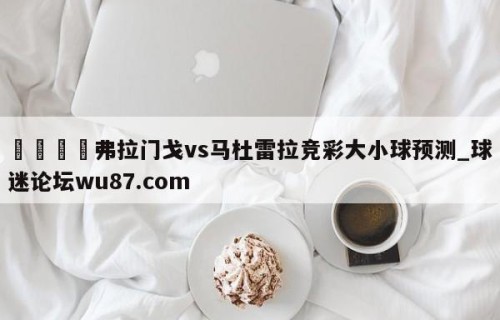 🍢弗拉门戈vs马杜雷拉竞彩大小球预测_球迷论坛wu87.com