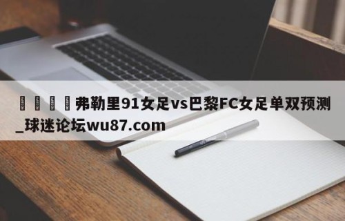 🍢弗勒里91女足vs巴黎FC女足单双预测_球迷论坛wu87.com