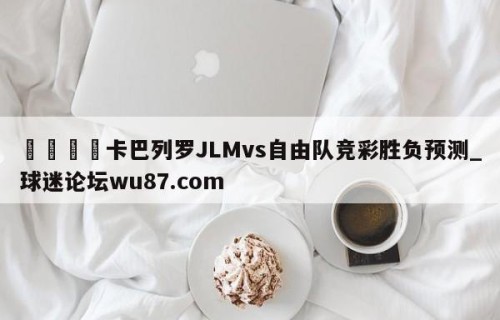 🍢卡巴列罗JLMvs自由队竞彩胜负预测_球迷论坛wu87.com