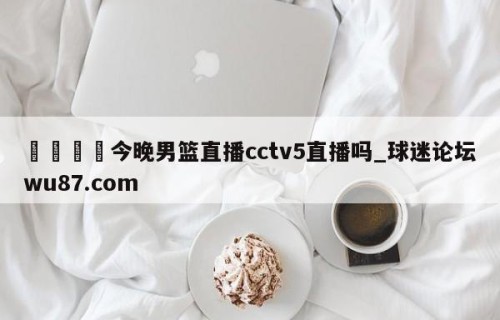 🍢今晚男篮直播cctv5直播吗_球迷论坛wu87.com