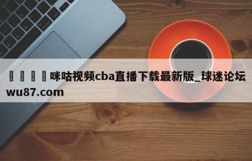 🍢咪咕视频cba直播下载最新版_球迷论坛wu87.com