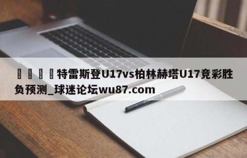 🍢特雷斯登U17vs柏林赫塔U17竞彩胜负预测_球迷论坛wu87.com