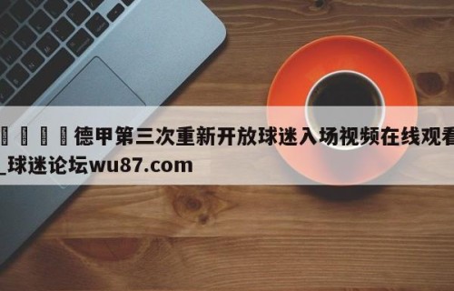 🍢德甲第三次重新开放球迷入场视频在线观看_球迷论坛wu87.com