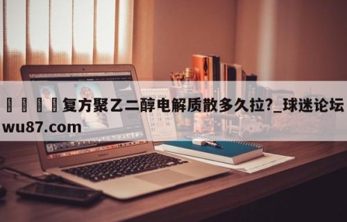 🍢复方聚乙二醇电解质散多久拉?_球迷论坛wu87.com
