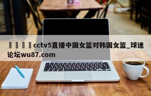 🍢cctv5直播中国女篮对韩国女篮_球迷论坛wu87.com