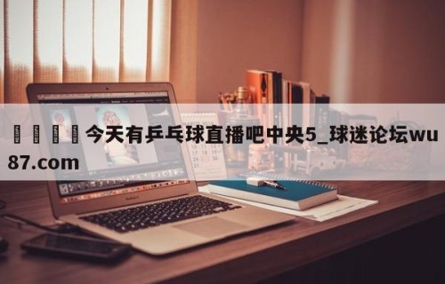 🍢今天有乒乓球直播吧中央5_球迷论坛wu87.com