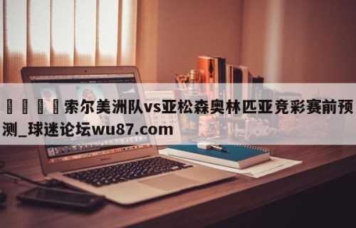 🍢索尔美洲队vs亚松森奥林匹亚竞彩赛前预测_球迷论坛wu87.com