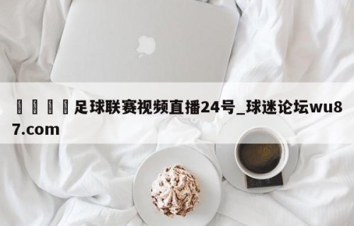 🍢足球联赛视频直播24号_球迷论坛wu87.com
