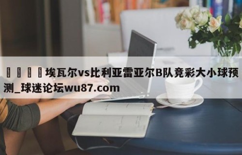 🍢埃瓦尔vs比利亚雷亚尔B队竞彩大小球预测_球迷论坛wu87.com