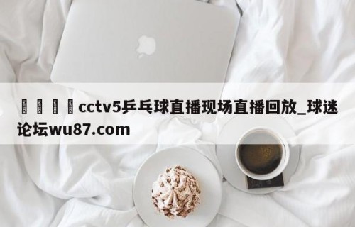🍢cctv5乒乓球直播现场直播回放_球迷论坛wu87.com