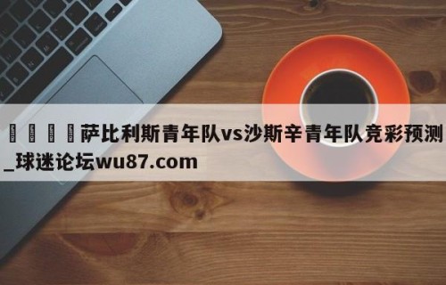 🍢萨比利斯青年队vs沙斯辛青年队竞彩预测_球迷论坛wu87.com