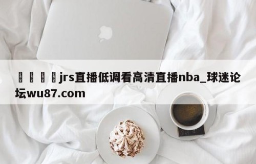 🍢jrs直播低调看高清直播nba_球迷论坛wu87.com