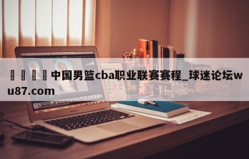 🍢中国男篮cba职业联赛赛程_球迷论坛wu87.com