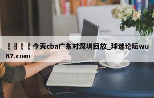 🍢今天cba广东对深圳回放_球迷论坛wu87.com