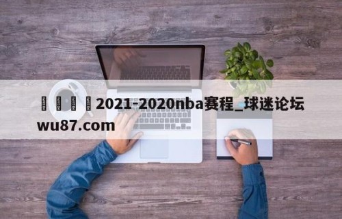 🍢2021-2020nba赛程_球迷论坛wu87.com