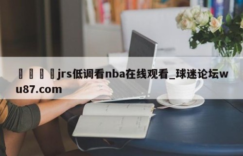 🍢jrs低调看nba在线观看_球迷论坛wu87.com