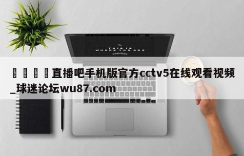 🍢直播吧手机版官方cctv5在线观看视频_球迷论坛wu87.com