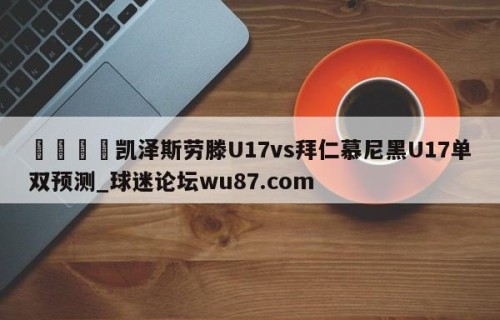 🍢凯泽斯劳滕U17vs拜仁慕尼黑U17单双预测_球迷论坛wu87.com