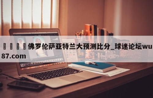 🍢佛罗伦萨亚特兰大预测比分_球迷论坛wu87.com
