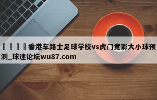 🍢香港车路士足球学校vs虎门竞彩大小球预测_球迷论坛wu87.com