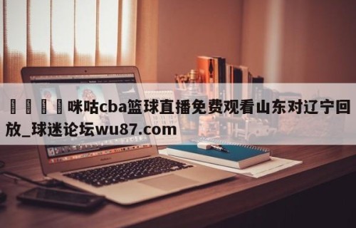 🍢咪咕cba篮球直播免费观看山东对辽宁回放_球迷论坛wu87.com