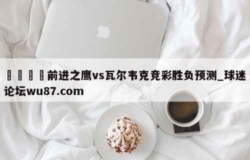 🍢前进之鹰vs瓦尔韦克竞彩胜负预测_球迷论坛wu87.com