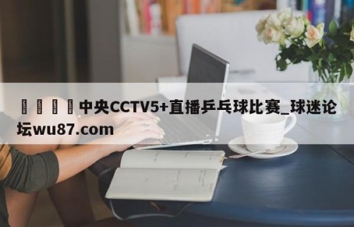 🍢中央CCTV5+直播乒乓球比赛_球迷论坛wu87.com