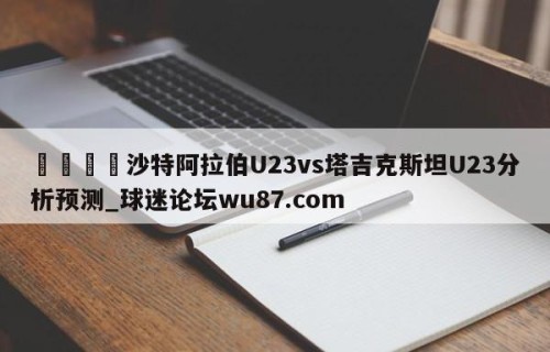 🍢沙特阿拉伯U23vs塔吉克斯坦U23分析预测_球迷论坛wu87.com