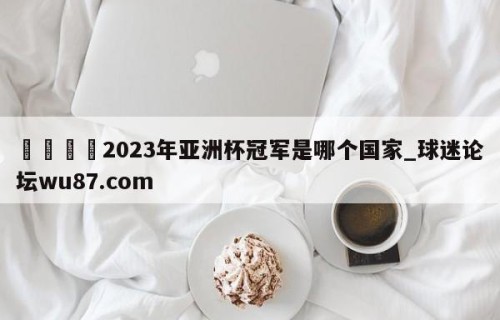 🍢2023年亚洲杯冠军是哪个国家_球迷论坛wu87.com