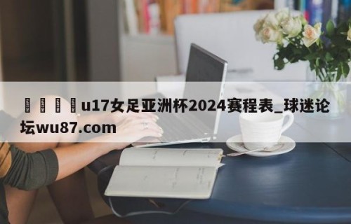 🍢u17女足亚洲杯2024赛程表_球迷论坛wu87.com