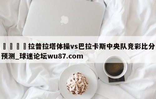 🍢拉普拉塔体操vs巴拉卡斯中央队竞彩比分预测_球迷论坛wu87.com