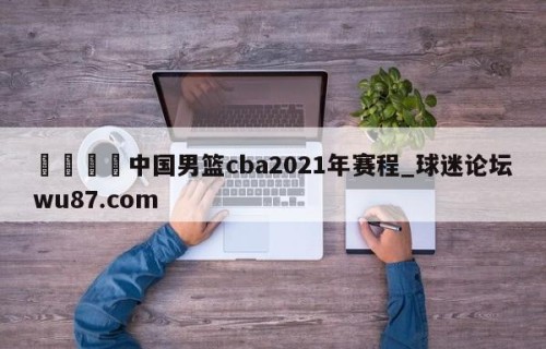 🍢中国男篮cba2021年赛程_球迷论坛wu87.com