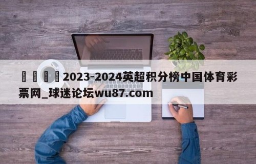 🍢2023-2024英超积分榜中国体育彩票网_球迷论坛wu87.com