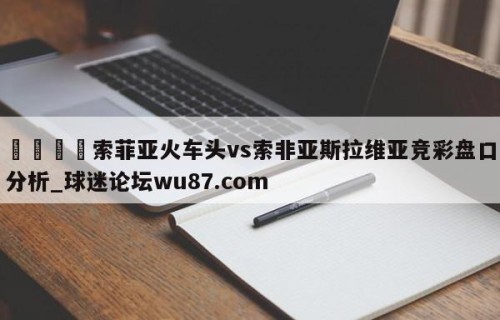 🍢索菲亚火车头vs索非亚斯拉维亚竞彩盘口分析_球迷论坛wu87.com