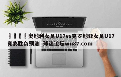 🍢奥地利女足U17vs克罗地亚女足U17竞彩胜负预测_球迷论坛wu87.com