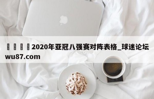 🍢2020年亚冠八强赛对阵表格_球迷论坛wu87.com