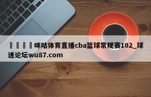 🍢咪咕体育直播cba篮球常规赛102_球迷论坛wu87.com