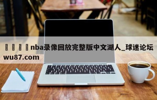 🍢nba录像回放完整版中文湖人_球迷论坛wu87.com