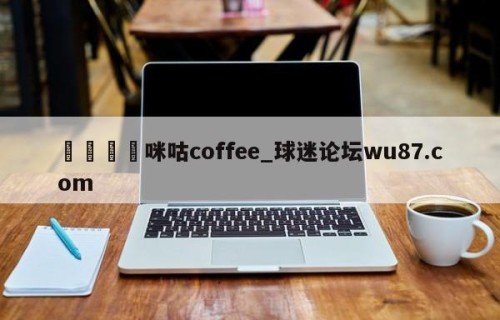 🍢咪咕coffee_球迷论坛wu87.com
