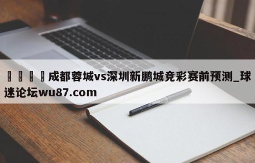 🍢成都蓉城vs深圳新鹏城竞彩赛前预测_球迷论坛wu87.com