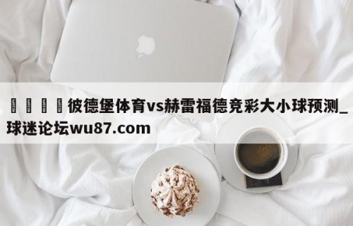 🍢彼德堡体育vs赫雷福德竞彩大小球预测_球迷论坛wu87.com