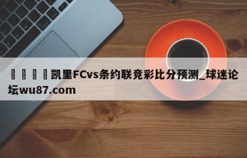 🍢凯里FCvs条约联竞彩比分预测_球迷论坛wu87.com