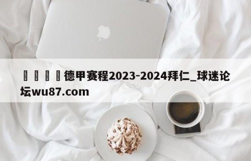 🍢德甲赛程2023-2024拜仁_球迷论坛wu87.com