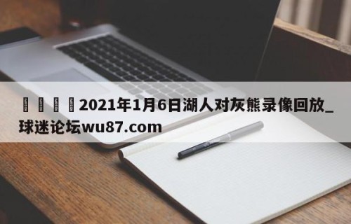 🍢2021年1月6日湖人对灰熊录像回放_球迷论坛wu87.com