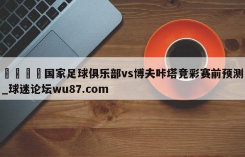 🍢国家足球俱乐部vs博夫咔塔竞彩赛前预测_球迷论坛wu87.com