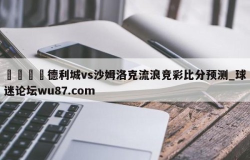🍢德利城vs沙姆洛克流浪竞彩比分预测_球迷论坛wu87.com