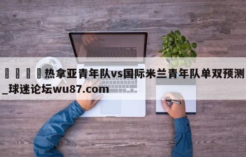 🍢热拿亚青年队vs国际米兰青年队单双预测_球迷论坛wu87.com