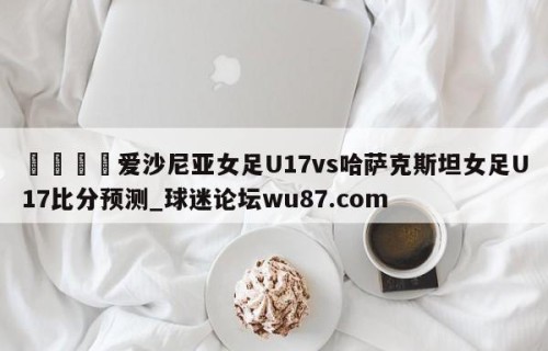 🍢爱沙尼亚女足U17vs哈萨克斯坦女足U17比分预测_球迷论坛wu87.com