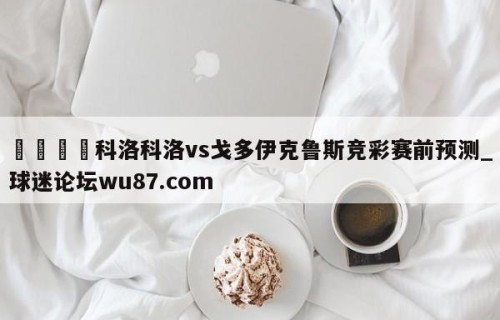 🍢科洛科洛vs戈多伊克鲁斯竞彩赛前预测_球迷论坛wu87.com