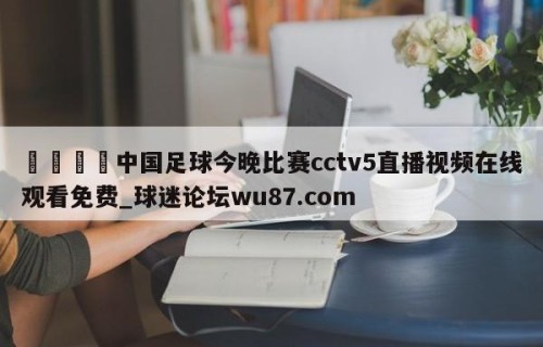 🍢中国足球今晚比赛cctv5直播视频在线观看免费_球迷论坛wu87.com
